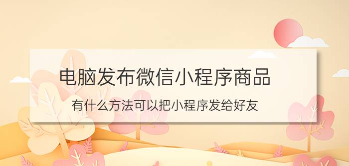 电脑发布微信小程序商品 有什么方法可以把小程序发给好友？